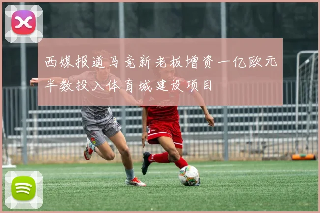 西媒报道马竞新老板增资一亿欧元半数投入体育城建设项目