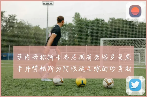 萨内蒂称斯卡洛尼拥有劳塔罗是荣幸并赞帕斯为阿根廷足球的珍贵财富