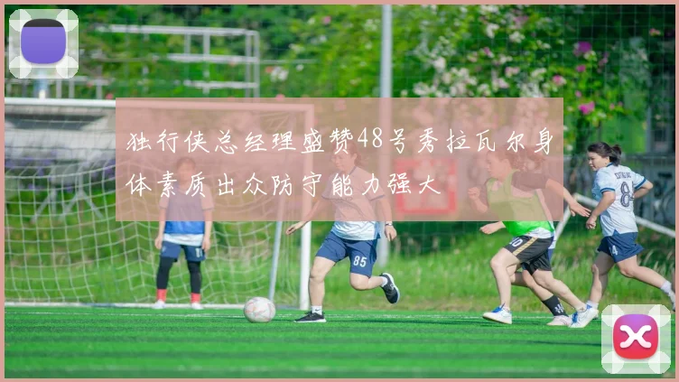 独行侠总经理盛赞48号秀拉瓦尔身体素质出众防守能力强大