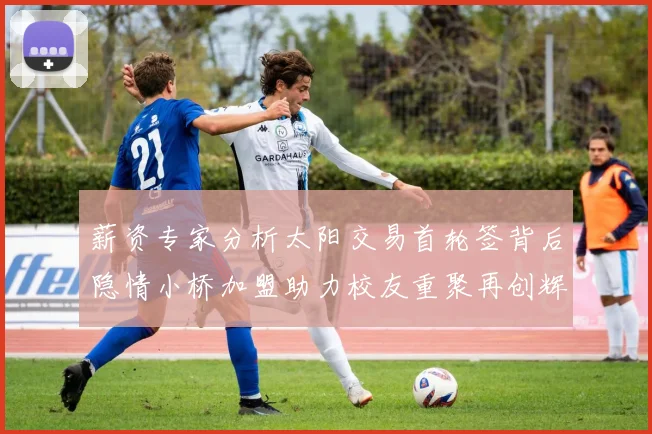 薪资专家分析太阳交易首轮签背后隐情小桥加盟助力校友重聚再创辉煌
