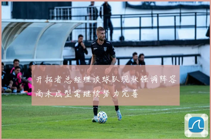 开拓者总经理谈球队现状强调阵容尚未成型需继续努力完善