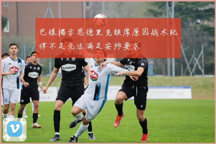 巴媒揭示恩德里克缺席原因战术纪律不足无法满足安帅要求