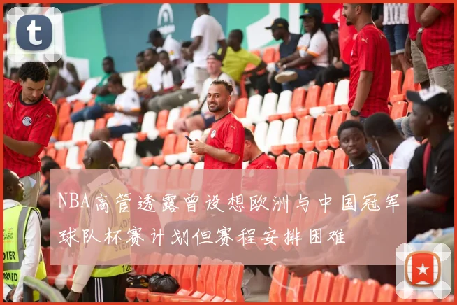 NBA高管透露曾设想欧洲与中国冠军球队杯赛计划但赛程安排困难