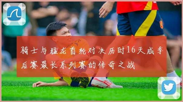 骑士与猛龙首轮对决历时16天成季后赛最长系列赛的传奇之战