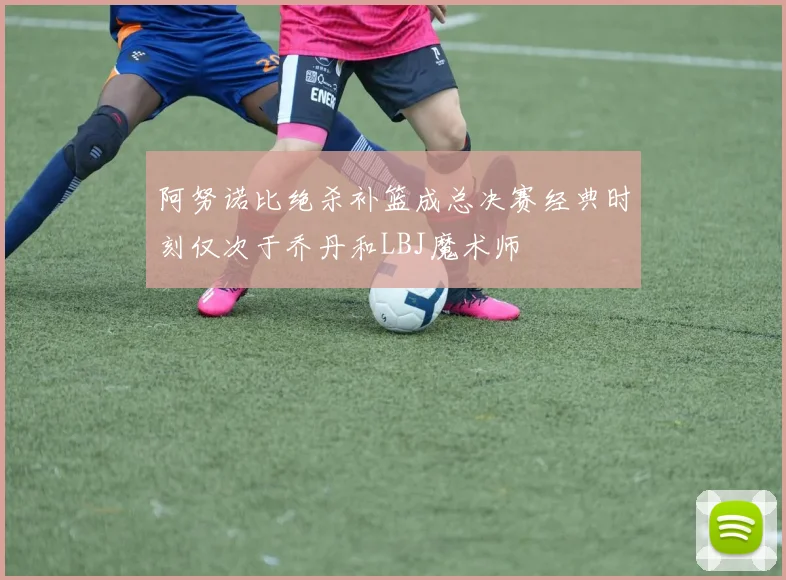 阿努诺比绝杀补篮成总决赛经典时刻仅次于乔丹和LBJ魔术师