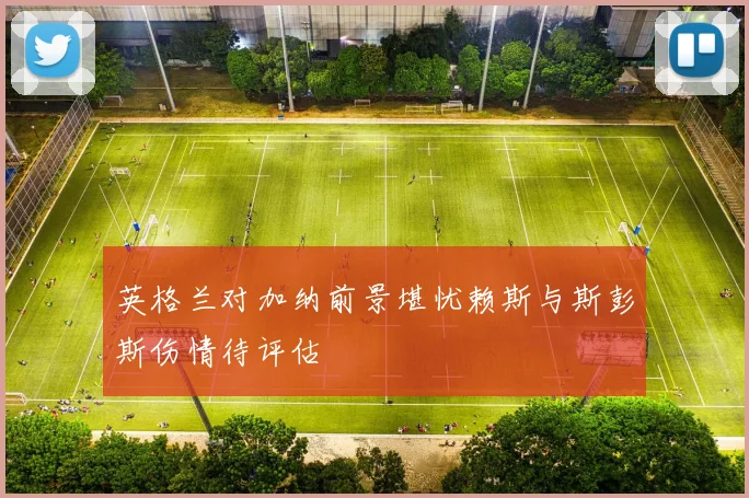 英格兰对加纳前景堪忧赖斯与斯彭斯伤情待评估